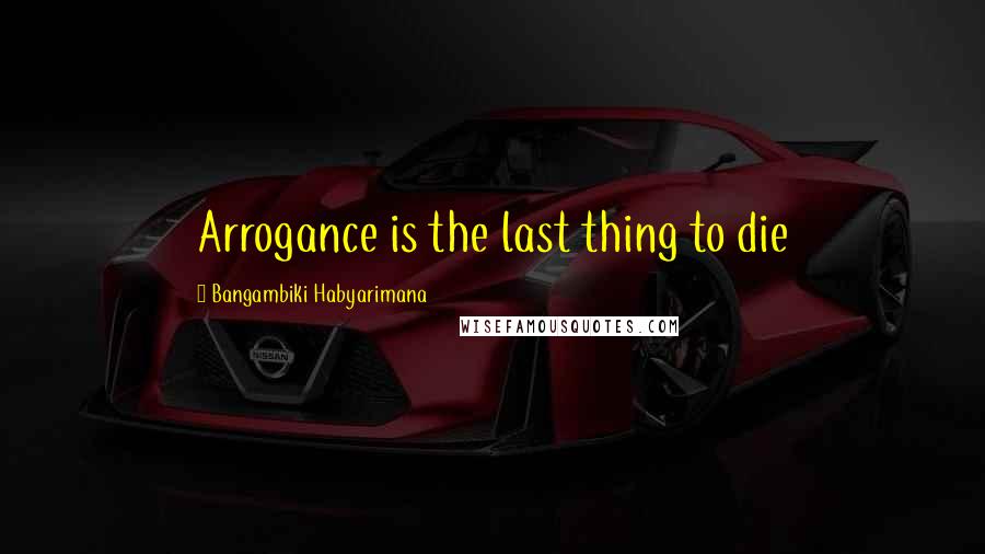 Bangambiki Habyarimana Quotes: Arrogance is the last thing to die