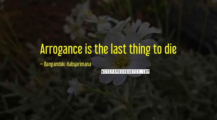 Bangambiki Habyarimana Quotes: Arrogance is the last thing to die