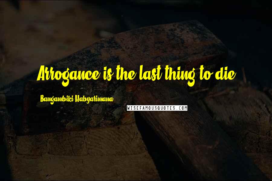 Bangambiki Habyarimana Quotes: Arrogance is the last thing to die