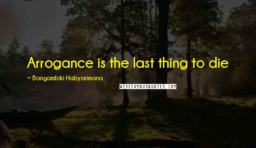 Bangambiki Habyarimana Quotes: Arrogance is the last thing to die