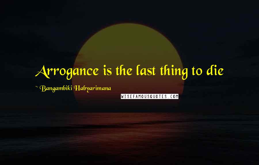Bangambiki Habyarimana Quotes: Arrogance is the last thing to die