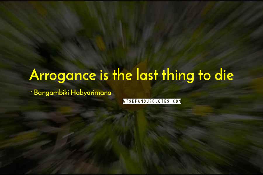 Bangambiki Habyarimana Quotes: Arrogance is the last thing to die