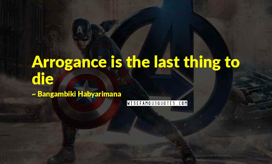 Bangambiki Habyarimana Quotes: Arrogance is the last thing to die