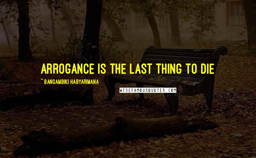 Bangambiki Habyarimana Quotes: Arrogance is the last thing to die