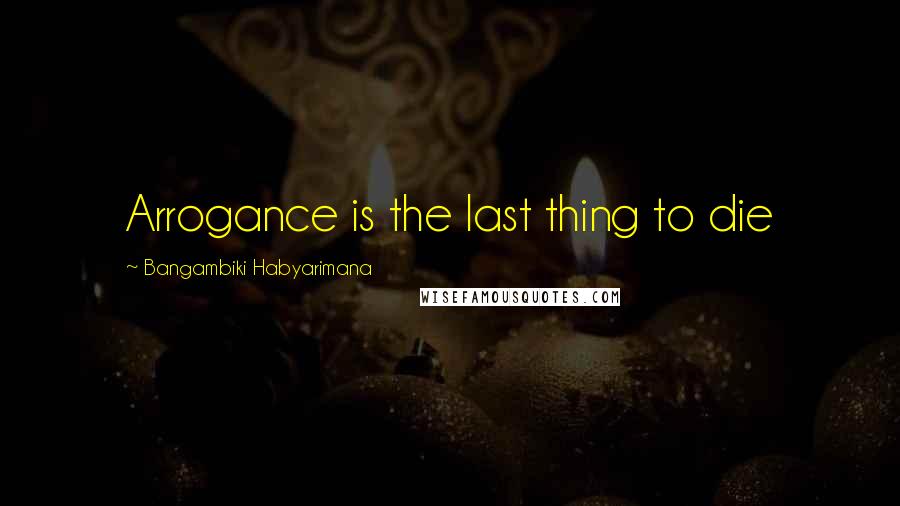 Bangambiki Habyarimana Quotes: Arrogance is the last thing to die