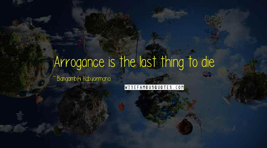 Bangambiki Habyarimana Quotes: Arrogance is the last thing to die