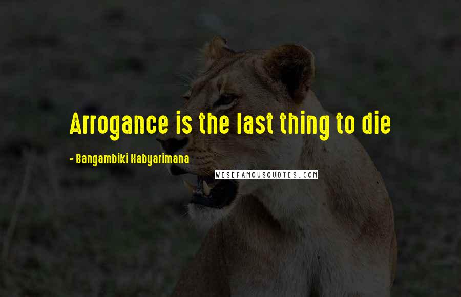 Bangambiki Habyarimana Quotes: Arrogance is the last thing to die