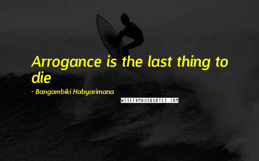 Bangambiki Habyarimana Quotes: Arrogance is the last thing to die