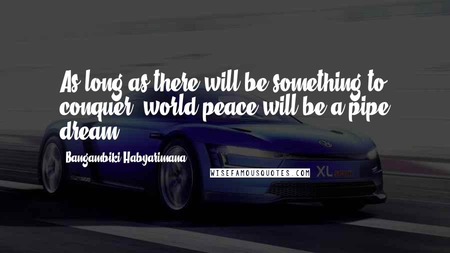 Bangambiki Habyarimana Quotes: As long as there will be something to conquer, world peace will be a pipe dream