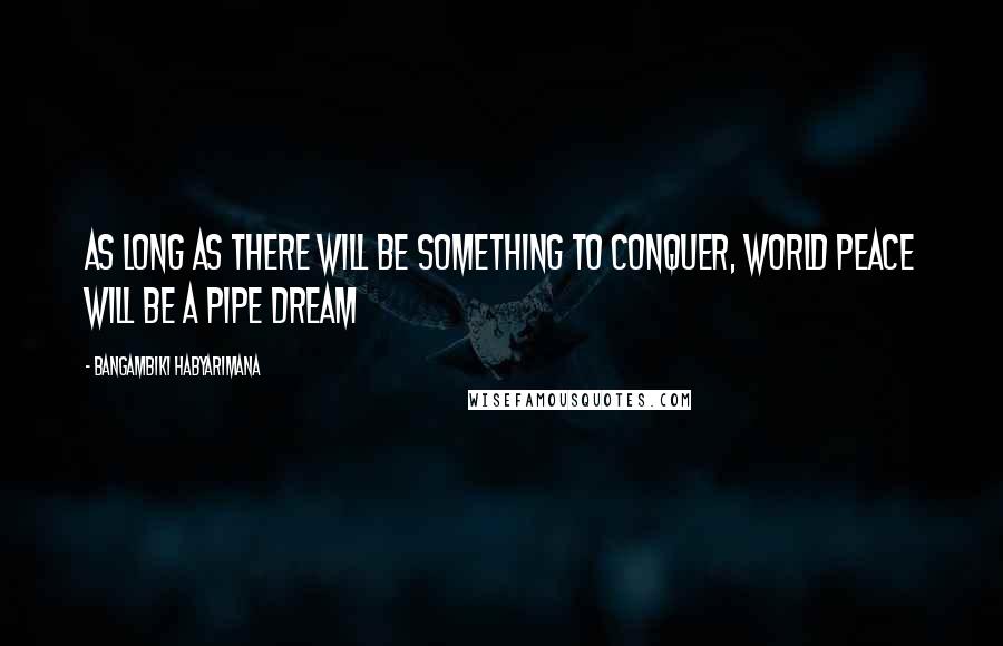 Bangambiki Habyarimana Quotes: As long as there will be something to conquer, world peace will be a pipe dream