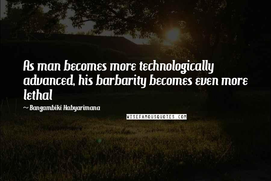 Bangambiki Habyarimana Quotes: As man becomes more technologically advanced, his barbarity becomes even more lethal