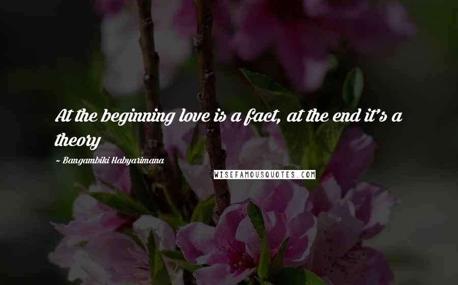 Bangambiki Habyarimana Quotes: At the beginning love is a fact, at the end it's a theory