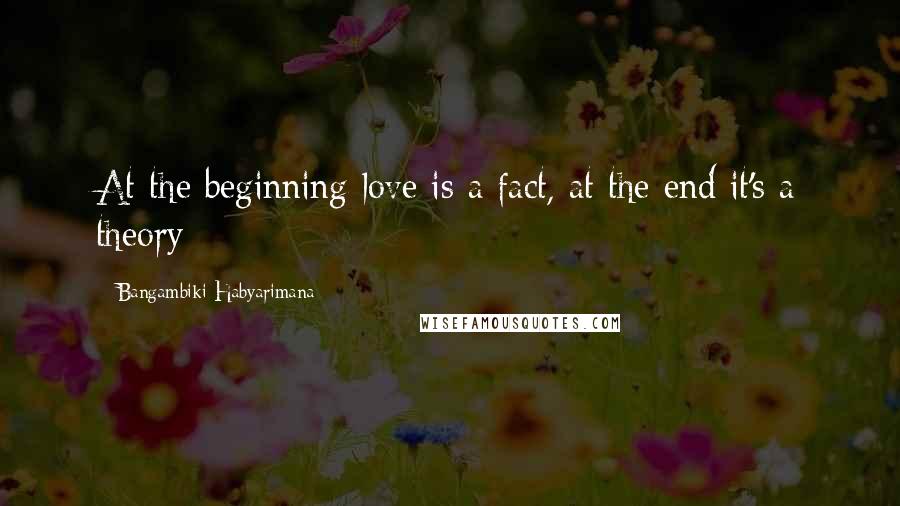 Bangambiki Habyarimana Quotes: At the beginning love is a fact, at the end it's a theory