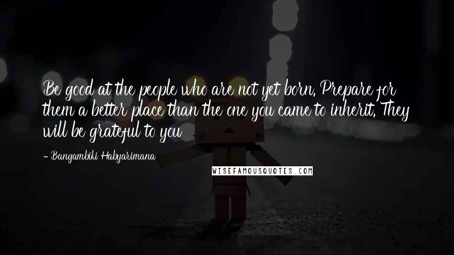Bangambiki Habyarimana Quotes: Be good at the people who are not yet born. Prepare for them a better place than the one you came to inherit. They will be grateful to you