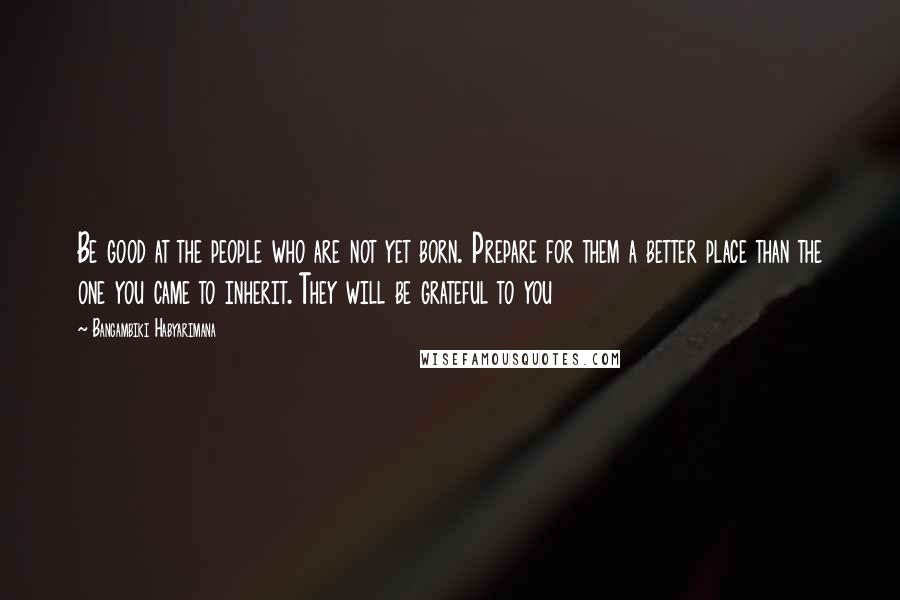 Bangambiki Habyarimana Quotes: Be good at the people who are not yet born. Prepare for them a better place than the one you came to inherit. They will be grateful to you