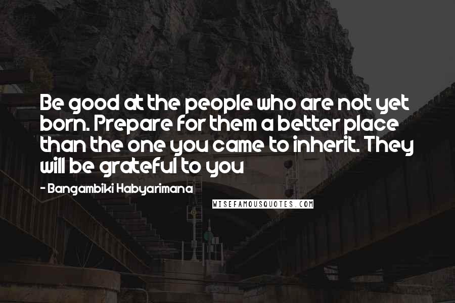 Bangambiki Habyarimana Quotes: Be good at the people who are not yet born. Prepare for them a better place than the one you came to inherit. They will be grateful to you