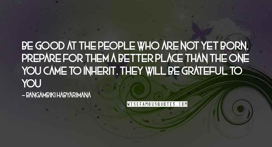 Bangambiki Habyarimana Quotes: Be good at the people who are not yet born. Prepare for them a better place than the one you came to inherit. They will be grateful to you