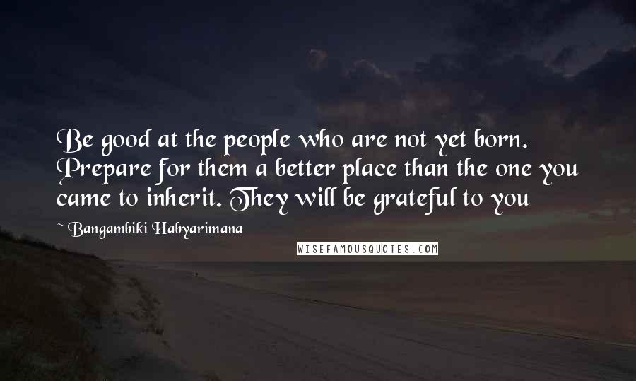 Bangambiki Habyarimana Quotes: Be good at the people who are not yet born. Prepare for them a better place than the one you came to inherit. They will be grateful to you