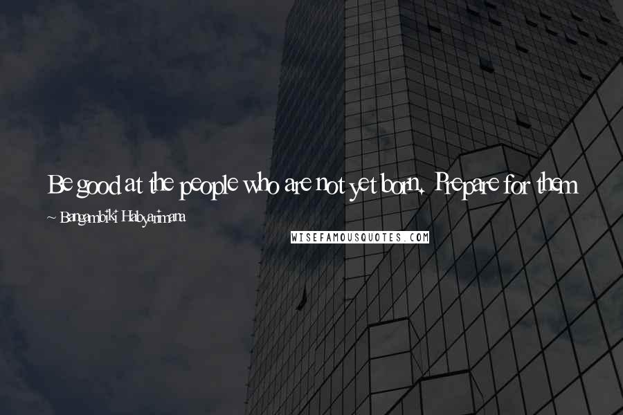 Bangambiki Habyarimana Quotes: Be good at the people who are not yet born. Prepare for them a better place than the one you came to inherit. They will be grateful to you