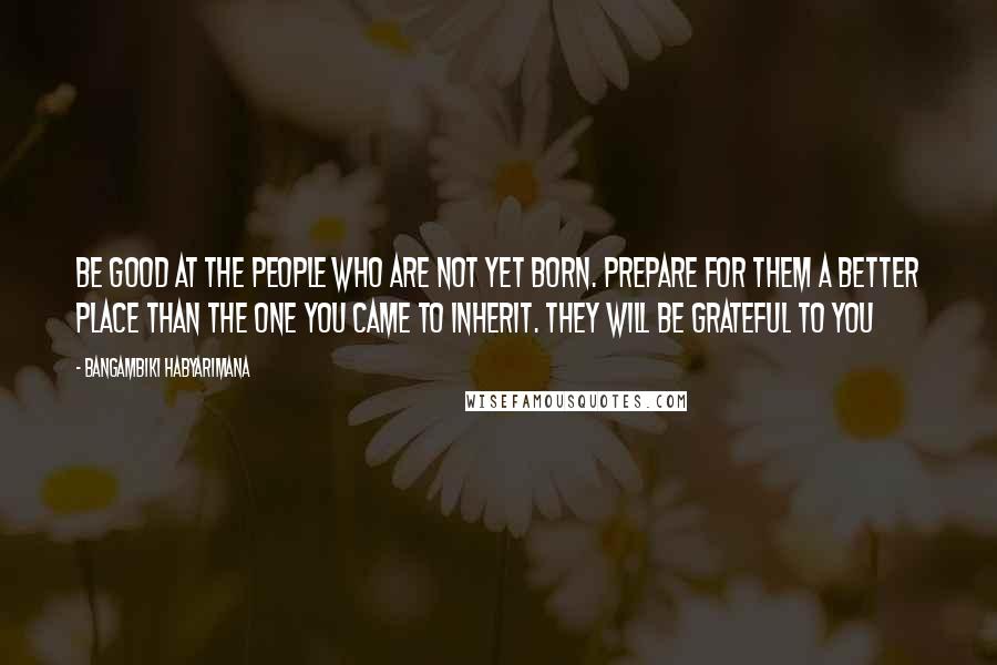 Bangambiki Habyarimana Quotes: Be good at the people who are not yet born. Prepare for them a better place than the one you came to inherit. They will be grateful to you