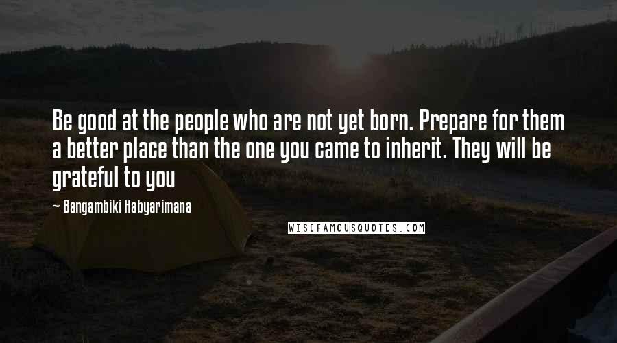 Bangambiki Habyarimana Quotes: Be good at the people who are not yet born. Prepare for them a better place than the one you came to inherit. They will be grateful to you