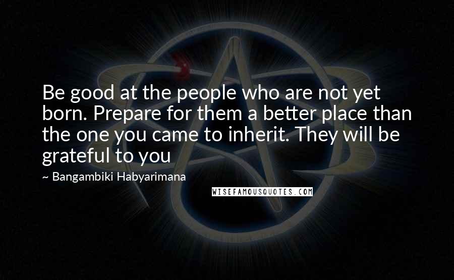 Bangambiki Habyarimana Quotes: Be good at the people who are not yet born. Prepare for them a better place than the one you came to inherit. They will be grateful to you