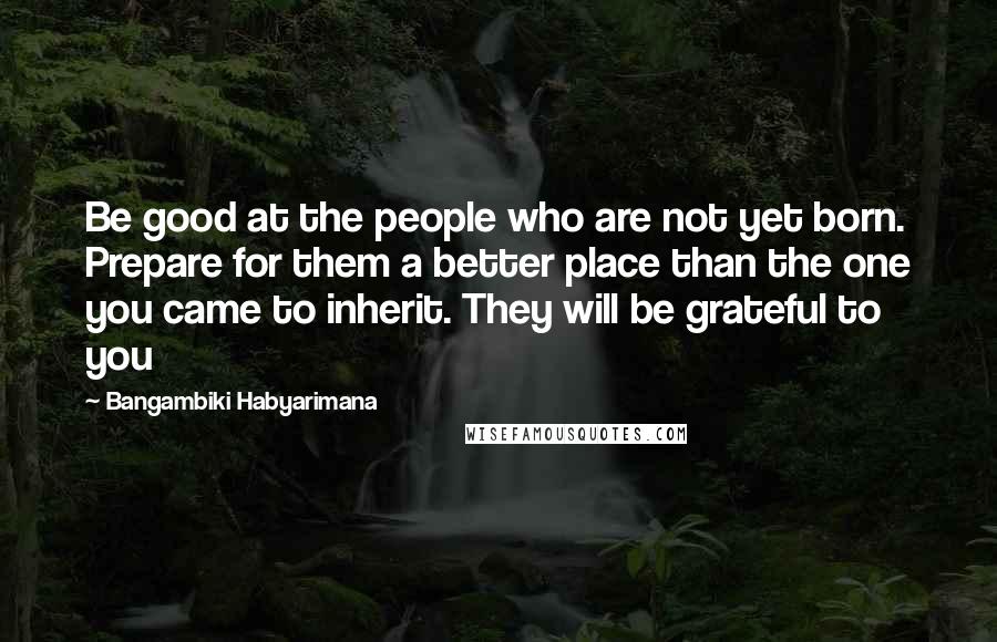 Bangambiki Habyarimana Quotes: Be good at the people who are not yet born. Prepare for them a better place than the one you came to inherit. They will be grateful to you