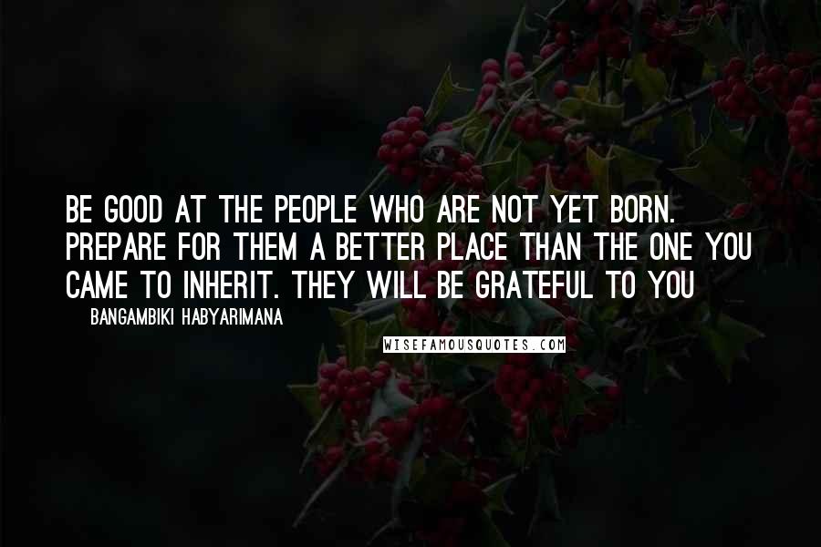 Bangambiki Habyarimana Quotes: Be good at the people who are not yet born. Prepare for them a better place than the one you came to inherit. They will be grateful to you