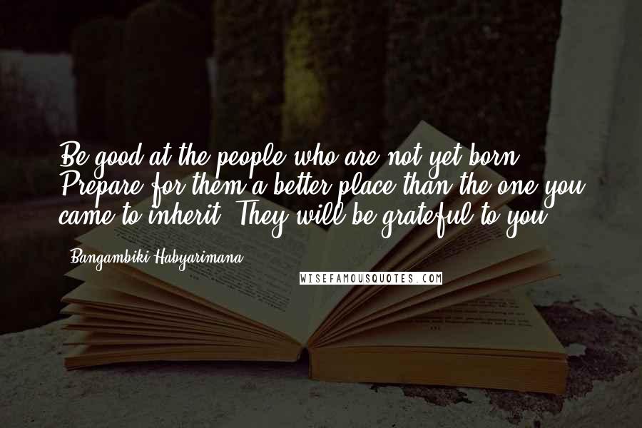 Bangambiki Habyarimana Quotes: Be good at the people who are not yet born. Prepare for them a better place than the one you came to inherit. They will be grateful to you