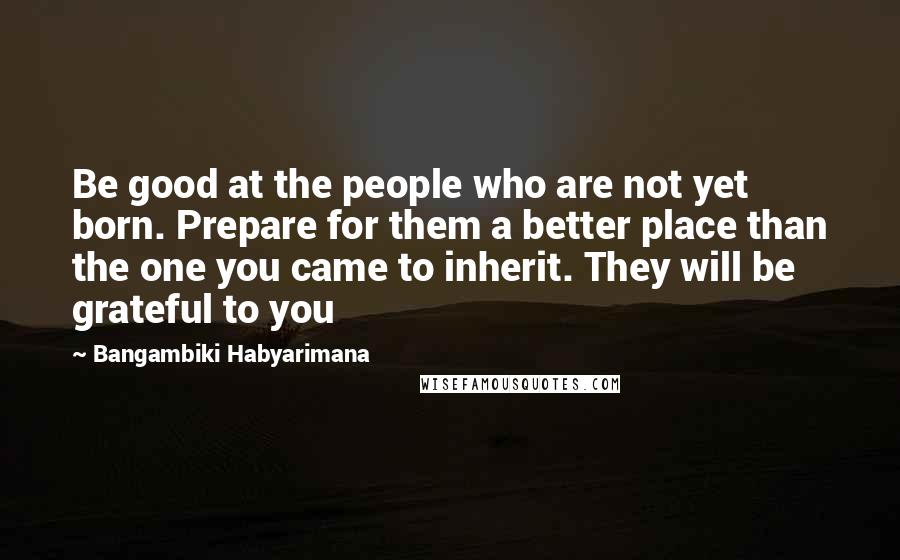 Bangambiki Habyarimana Quotes: Be good at the people who are not yet born. Prepare for them a better place than the one you came to inherit. They will be grateful to you