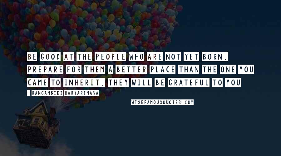 Bangambiki Habyarimana Quotes: Be good at the people who are not yet born. Prepare for them a better place than the one you came to inherit. They will be grateful to you
