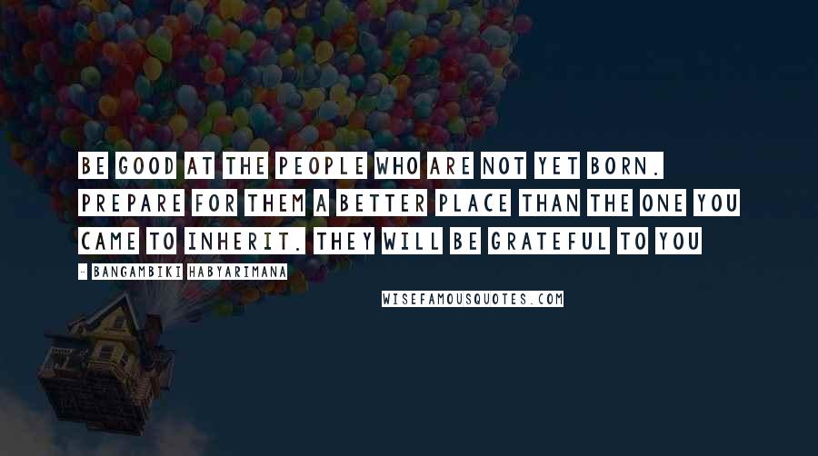 Bangambiki Habyarimana Quotes: Be good at the people who are not yet born. Prepare for them a better place than the one you came to inherit. They will be grateful to you