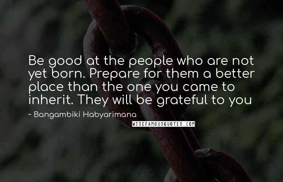 Bangambiki Habyarimana Quotes: Be good at the people who are not yet born. Prepare for them a better place than the one you came to inherit. They will be grateful to you