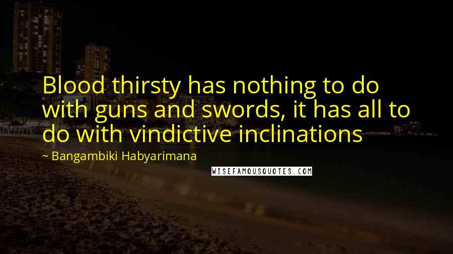 Bangambiki Habyarimana Quotes: Blood thirsty has nothing to do with guns and swords, it has all to do with vindictive inclinations