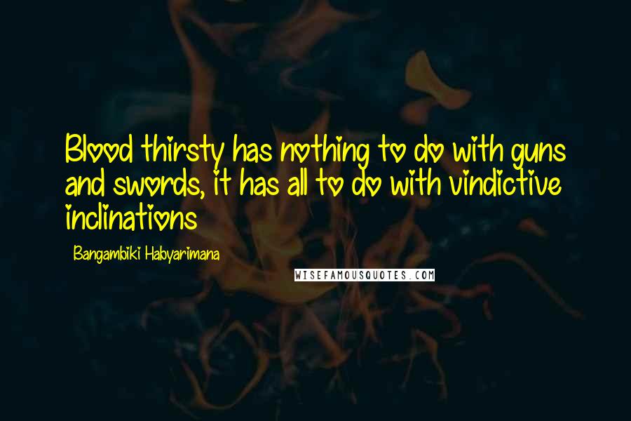 Bangambiki Habyarimana Quotes: Blood thirsty has nothing to do with guns and swords, it has all to do with vindictive inclinations