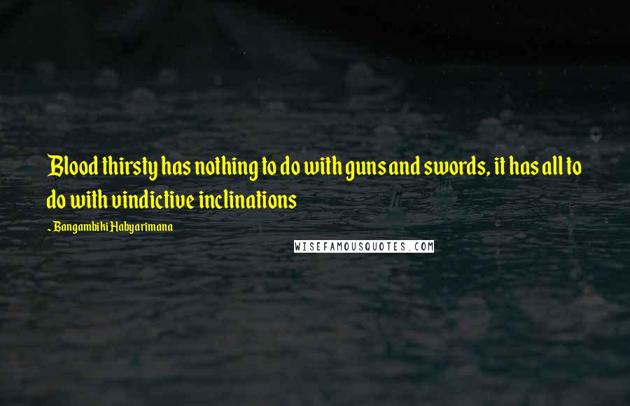 Bangambiki Habyarimana Quotes: Blood thirsty has nothing to do with guns and swords, it has all to do with vindictive inclinations