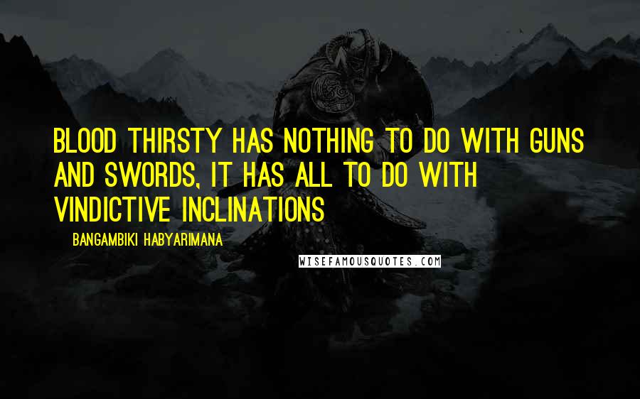 Bangambiki Habyarimana Quotes: Blood thirsty has nothing to do with guns and swords, it has all to do with vindictive inclinations