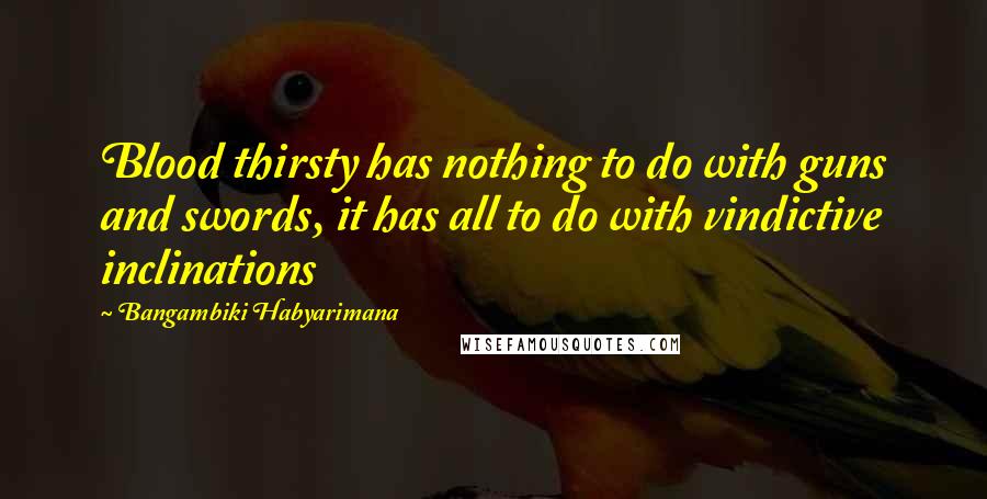 Bangambiki Habyarimana Quotes: Blood thirsty has nothing to do with guns and swords, it has all to do with vindictive inclinations
