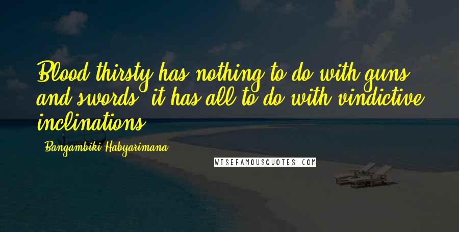 Bangambiki Habyarimana Quotes: Blood thirsty has nothing to do with guns and swords, it has all to do with vindictive inclinations