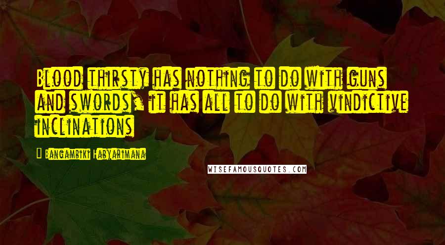 Bangambiki Habyarimana Quotes: Blood thirsty has nothing to do with guns and swords, it has all to do with vindictive inclinations