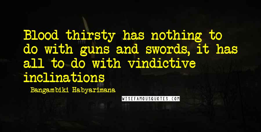 Bangambiki Habyarimana Quotes: Blood thirsty has nothing to do with guns and swords, it has all to do with vindictive inclinations