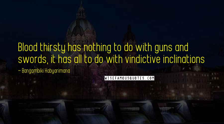 Bangambiki Habyarimana Quotes: Blood thirsty has nothing to do with guns and swords, it has all to do with vindictive inclinations