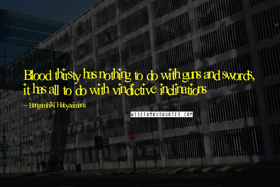 Bangambiki Habyarimana Quotes: Blood thirsty has nothing to do with guns and swords, it has all to do with vindictive inclinations