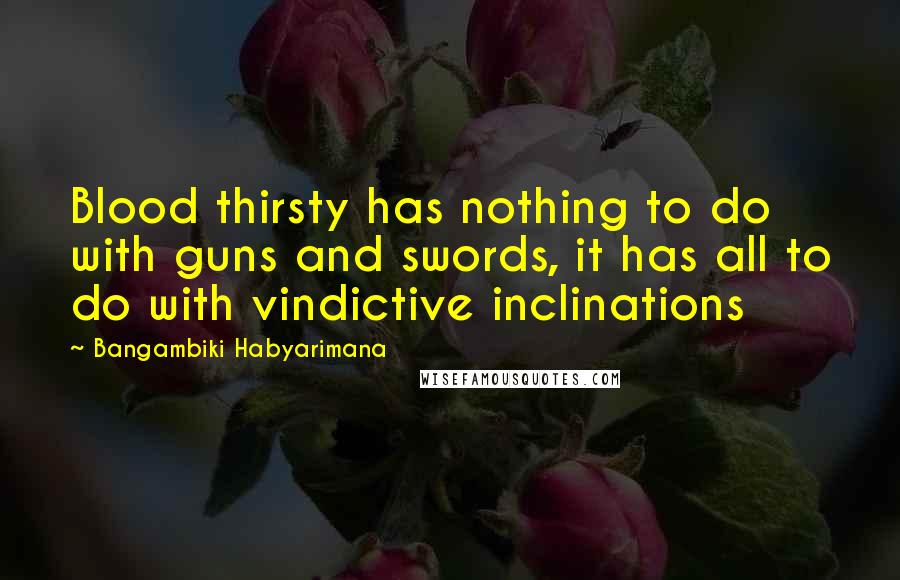 Bangambiki Habyarimana Quotes: Blood thirsty has nothing to do with guns and swords, it has all to do with vindictive inclinations