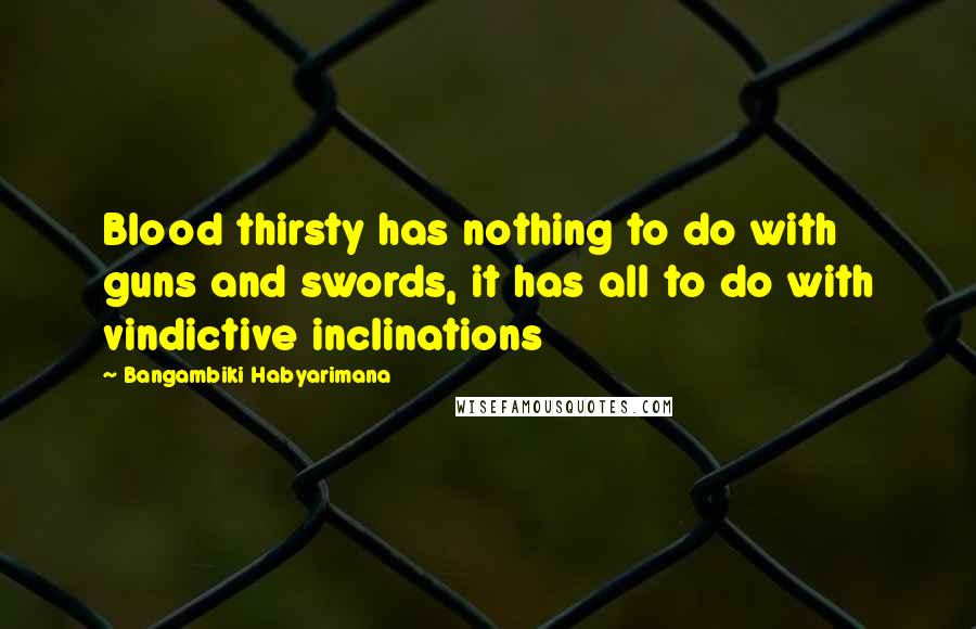 Bangambiki Habyarimana Quotes: Blood thirsty has nothing to do with guns and swords, it has all to do with vindictive inclinations