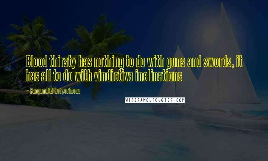 Bangambiki Habyarimana Quotes: Blood thirsty has nothing to do with guns and swords, it has all to do with vindictive inclinations