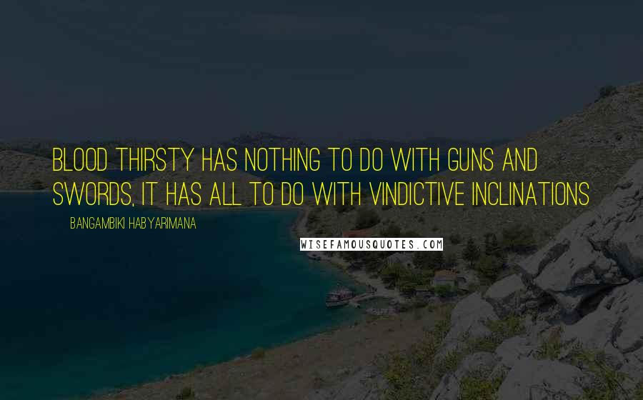 Bangambiki Habyarimana Quotes: Blood thirsty has nothing to do with guns and swords, it has all to do with vindictive inclinations