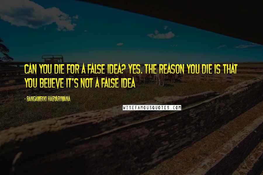 Bangambiki Habyarimana Quotes: Can you die for a false idea? Yes. The reason you die is that you believe it's not a false idea