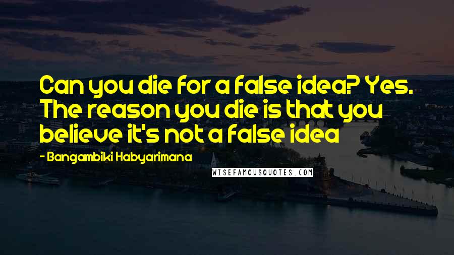 Bangambiki Habyarimana Quotes: Can you die for a false idea? Yes. The reason you die is that you believe it's not a false idea