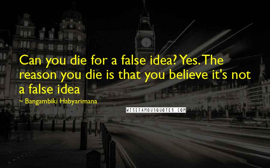 Bangambiki Habyarimana Quotes: Can you die for a false idea? Yes. The reason you die is that you believe it's not a false idea